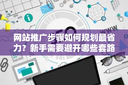 网站推广步骤如何规划最省力？新手需要避开哪些套路？